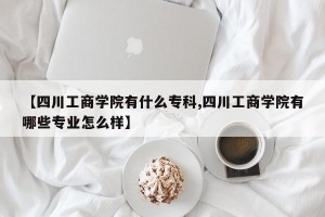 【四川工商学院有什么专科,四川工商学院有哪些专业怎么样】