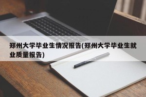 郑州大学毕业生情况报告(郑州大学毕业生就业质量报告)