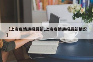 【上海疫情通报最新,上海疫情通报最新情况】