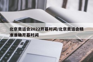 北京奥运会2022开幕时间/北京奥运会精准准确开幕时间