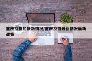 重庆疫情的最新情况/重庆疫情最新情况最新政策