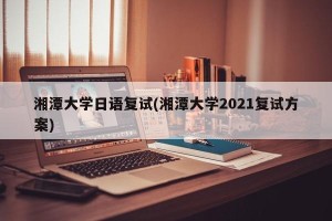 湘潭大学日语复试(湘潭大学2021复试方案)