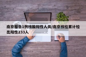 南京报告1例核酸阳性人员/南京核检累计检出阳性233人