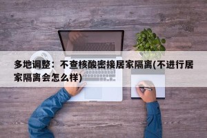 多地调整：不查核酸密接居家隔离(不进行居家隔离会怎么样)