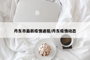 丹东市最新疫情通报/丹东疫情动态