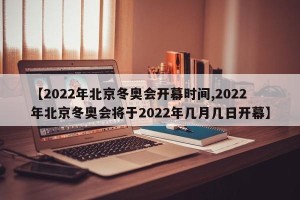 【2022年北京冬奥会开幕时间,2022年北京冬奥会将于2022年几月几日开幕】