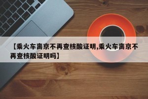 【乘火车离京不再查核酸证明,乘火车离京不再查核酸证明吗】