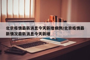 北京疫情最新消息今天新增病例/北京疫情最新情况最新消息今天新增