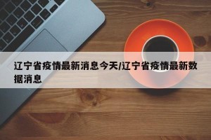辽宁省疫情最新消息今天/辽宁省疫情最新数据消息