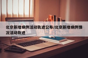 北京新增病例活动轨迹公布/北京新增病例情况活动轨迹
