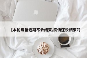 【本轮疫情近期不会结束,疫情还没结束?】