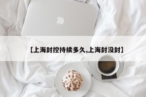 【上海封控持续多久,上海封没封】