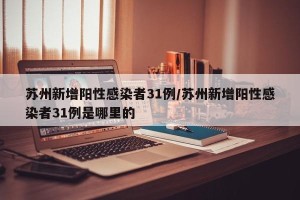 苏州新增阳性感染者31例/苏州新增阳性感染者31例是哪里的