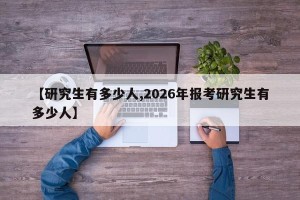 【研究生有多少人,2026年报考研究生有多少人】