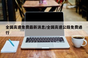 全国高速免费最新消息/全国高速公路免费通行