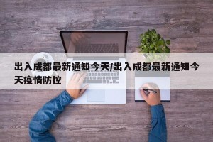 出入成都最新通知今天/出入成都最新通知今天疫情防控