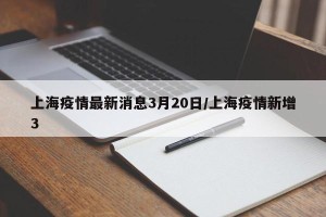 上海疫情最新消息3月20日/上海疫情新增3