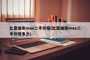 比亚迪宋max二手价格(比亚迪宋max二手价格多少)
