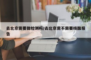 去北京需要做检测吗/去北京需不需要核酸报告