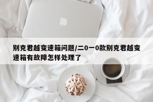 别克君越变速箱问题/二0一0款别克君越变速箱有故障怎样处理了