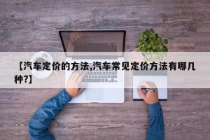 【汽车定价的方法,汽车常见定价方法有哪几种?】