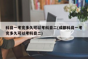 科目一考完多久可以考科目二(成都科目一考完多久可以考科目二)