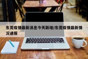 东莞疫情最新消息今天新增/东莞疫情最新情况通报