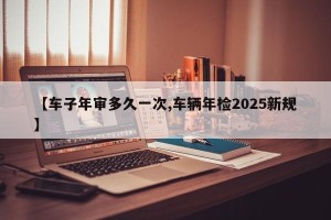 【车子年审多久一次,车辆年检2025新规】
