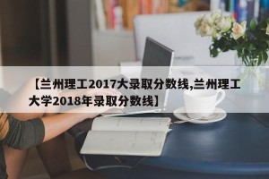 【兰州理工2017大录取分数线,兰州理工大学2018年录取分数线】