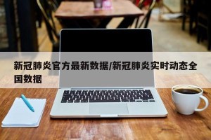 新冠肺炎官方最新数据/新冠肺炎实时动态全国数据