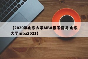 【2020年山东大学MBA报考情况,山东大学mba2021】