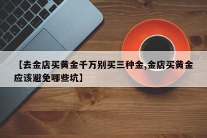 【去金店买黄金千万别买三种金,金店买黄金应该避免哪些坑】