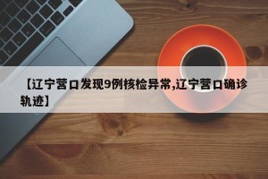 【辽宁营口发现9例核检异常,辽宁营口确诊轨迹】