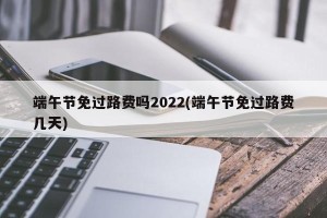 端午节免过路费吗2022(端午节免过路费几天)