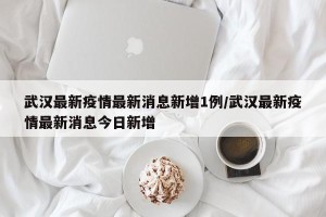 武汉最新疫情最新消息新增1例/武汉最新疫情最新消息今日新增