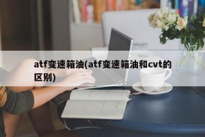 atf变速箱油(atf变速箱油和cvt的区别)