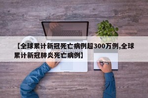 【全球累计新冠死亡病例超300万例,全球累计新冠肺炎死亡病例】