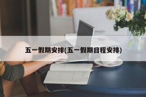 五一假期安排(五一假期日程安排)