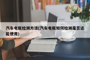 汽车电瓶检测方法(汽车电瓶如何检测是否还能使用)