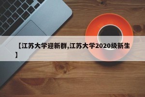 【江苏大学迎新群,江苏大学2020级新生】