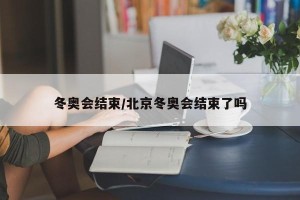 冬奥会结束/北京冬奥会结束了吗