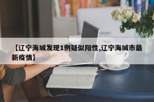 【辽宁海城发现1例疑似阳性,辽宁海城市最新疫情】