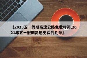 【2023五一假期高速公路免费时间,2021年五一假期高速免费到几号】