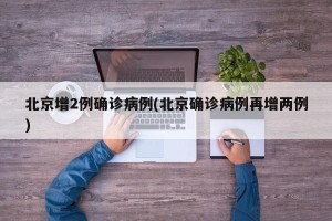 北京增2例确诊病例(北京确诊病例再增两例)