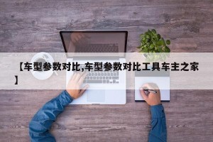 【车型参数对比,车型参数对比工具车主之家】