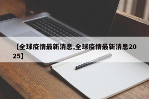 【全球疫情最新消息,全球疫情最新消息2025】
