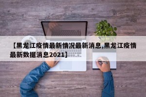 【黑龙江疫情最新情况最新消息,黑龙江疫情最新数据消息2021】