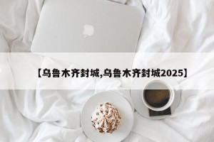 【乌鲁木齐封城,乌鲁木齐封城2025】