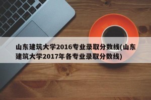山东建筑大学2016专业录取分数线(山东建筑大学2017年各专业录取分数线)