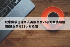 北京要求进返京人员抵京后72小时内核酸检测/进北京需72小时检测